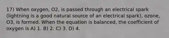 17) When oxygen, O2, is passed through an electrical spark (lightning is a good natural source of an electrical spark), ozone, O3, is formed. When the equation is balanced, the coefficient of oxygen is A) 1. B) 2. C) 3. D) 4.