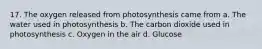 17. The oxygen released from photosynthesis came from a. The water used in photosynthesis b. The carbon dioxide used in photosynthesis c. Oxygen in the air d. Glucose