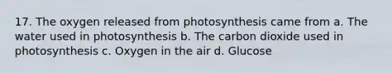 17. The oxygen released from photosynthesis came from a. The water used in photosynthesis b. The carbon dioxide used in photosynthesis c. Oxygen in the air d. Glucose