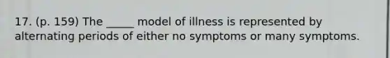 17. (p. 159) The _____ model of illness is represented by alternating periods of either no symptoms or many symptoms.