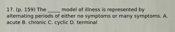 17. (p. 159) The _____ model of illness is represented by alternating periods of either no symptoms or many symptoms. A. acute B. chronic C. cyclic D. terminal