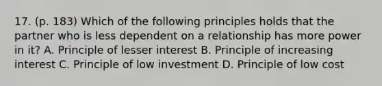 17. (p. 183) Which of the following principles holds that the partner who is less dependent on a relationship has more power in it? A. Principle of lesser interest B. Principle of increasing interest C. Principle of low investment D. Principle of low cost