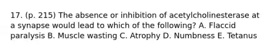 17. (p. 215) The absence or inhibition of acetylcholinesterase at a synapse would lead to which of the following? A. Flaccid paralysis B. Muscle wasting C. Atrophy D. Numbness E. Tetanus