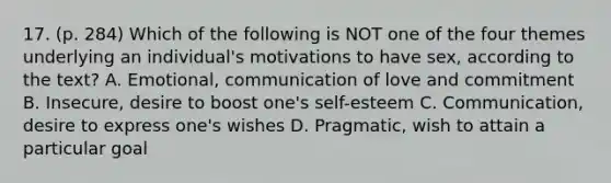 17. (p. 284) Which of the following is NOT one of the four themes underlying an individual's motivations to have sex, according to the text? A. Emotional, communication of love and commitment B. Insecure, desire to boost one's self-esteem C. Communication, desire to express one's wishes D. Pragmatic, wish to attain a particular goal