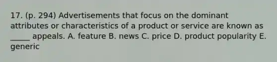 17. (p. 294) Advertisements that focus on the dominant attributes or characteristics of a product or service are known as _____ appeals. A. feature B. news C. price D. product popularity E. generic