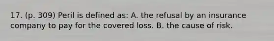 17. (p. 309) Peril is defined as: A. the refusal by an insurance company to pay for the covered loss. B. the cause of risk.