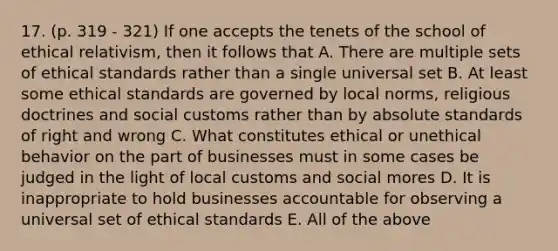 17. (p. 319 - 321) If one accepts the tenets of the school of ethical relativism, then it follows that A. There are multiple sets of ethical standards rather than a single universal set B. At least some ethical standards are governed by local norms, religious doctrines and social customs rather than by absolute standards of right and wrong C. What constitutes ethical or unethical behavior on the part of businesses must in some cases be judged in the light of local customs and social mores D. It is inappropriate to hold businesses accountable for observing a universal set of ethical standards E. All of the above