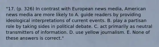 "17. (p. 326) In contrast with European news media, American news media are more likely to A. guide readers by providing ideological interpretations of current events. B. play a partisan role by taking sides in political debate. C. act primarily as neutral transmitters of information. D. use yellow journalism. E. None of these answers is correct."