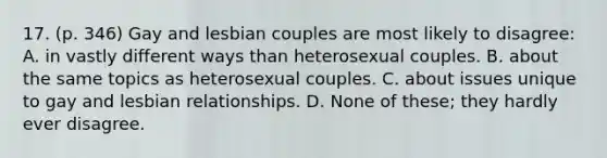 17. (p. 346) Gay and lesbian couples are most likely to disagree: A. in vastly different ways than heterosexual couples. B. about the same topics as heterosexual couples. C. about issues unique to gay and lesbian relationships. D. None of these; they hardly ever disagree.