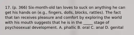 17. (p. 366) Six-month-old Ian loves to suck on anything he can get his hands on (e.g., fingers, dolls, blocks, rattles). The fact that Ian receives pleasure and comfort by exploring the world with his mouth suggests that he is in the _____ stage of psychosexual development. A. phallic B. oral C. anal D. genital