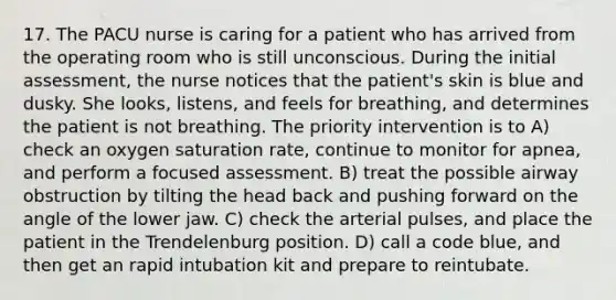 17. The PACU nurse is caring for a patient who has arrived from the operating room who is still unconscious. During the initial assessment, the nurse notices that the patient's skin is blue and dusky. She looks, listens, and feels for breathing, and determines the patient is not breathing. The priority intervention is to A) check an oxygen saturation rate, continue to monitor for apnea, and perform a focused assessment. B) treat the possible airway obstruction by tilting the head back and pushing forward on the angle of the lower jaw. C) check the arterial pulses, and place the patient in the Trendelenburg position. D) call a code blue, and then get an rapid intubation kit and prepare to reintubate.