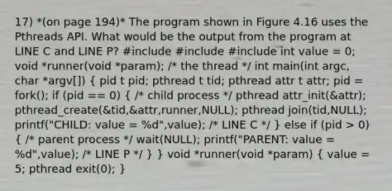 17) *(on page 194)* The program shown in Figure 4.16 uses the Pthreads API. What would be the output from the program at LINE C and LINE P? #include #include #include int value = 0; void *runner(void *param); /* the thread */ int main(int argc, char *argv[]) ( pid t pid; pthread t tid; pthread attr t attr; pid = fork(); if (pid == 0) { /* child process */ pthread attr_init(&attr); pthread_create(&tid,&attr,runner,NULL); pthread join(tid,NULL); printf("CHILD: value = %d",value); /* LINE C */ ) else if (pid > 0) ( /* parent process */ wait(NULL); printf("PARENT: value = %d",value); /* LINE P */ ) } void *runner(void *param) ( value = 5; pthread exit(0); )