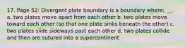 17. Page 52: Divergent plate boundary is a boundary where: __. a. two plates move apart from each other b. two plates move toward each other (so that one plate sinks beneath the other) c. two plates slide sideways past each other d. two plates collide and then are sutured into a supercontinent