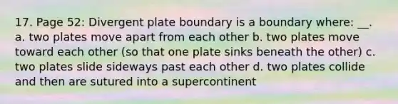 17. Page 52: Divergent plate boundary is a boundary where: __. a. two plates move apart from each other b. two plates move toward each other (so that one plate sinks beneath the other) c. two plates slide sideways past each other d. two plates collide and then are sutured into a supercontinent