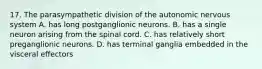 17. The parasympathetic division of the autonomic nervous system A. has long postganglionic neurons. B. has a single neuron arising from the spinal cord. C. has relatively short preganglionic neurons. D. has terminal ganglia embedded in the visceral effectors