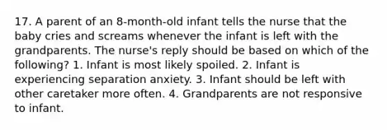 17. A parent of an 8-month-old infant tells the nurse that the baby cries and screams whenever the infant is left with the grandparents. The nurse's reply should be based on which of the following? 1. Infant is most likely spoiled. 2. Infant is experiencing separation anxiety. 3. Infant should be left with other caretaker more often. 4. Grandparents are not responsive to infant.