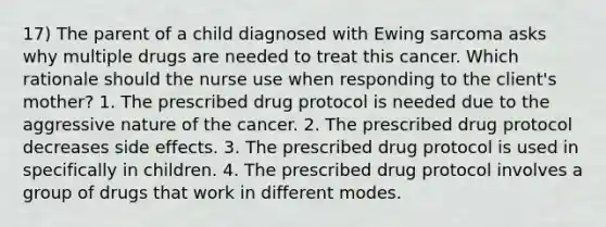 17) The parent of a child diagnosed with Ewing sarcoma asks why multiple drugs are needed to treat this cancer. Which rationale should the nurse use when responding to the client's mother? 1. The prescribed drug protocol is needed due to the aggressive nature of the cancer. 2. The prescribed drug protocol decreases side effects. 3. The prescribed drug protocol is used in specifically in children. 4. The prescribed drug protocol involves a group of drugs that work in different modes.