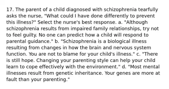 17. The parent of a child diagnosed with schizophrenia tearfully asks the nurse, "What could I have done differently to prevent this illness?" Select the nurse's best response. a. "Although schizophrenia results from impaired family relationships, try not to feel guilty. No one can predict how a child will respond to parental guidance." b. "Schizophrenia is a biological illness resulting from changes in how the brain and nervous system function. You are not to blame for your child's illness." c. "There is still hope. Changing your parenting style can help your child learn to cope effectively with the environment." d. "Most mental illnesses result from genetic inheritance. Your genes are more at fault than your parenting."