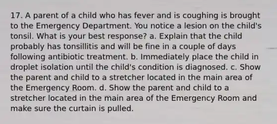 17. A parent of a child who has fever and is coughing is brought to the Emergency Department. You notice a lesion on the child's tonsil. What is your best response? a. Explain that the child probably has tonsillitis and will be fine in a couple of days following antibiotic treatment. b. Immediately place the child in droplet isolation until the child's condition is diagnosed. c. Show the parent and child to a stretcher located in the main area of the Emergency Room. d. Show the parent and child to a stretcher located in the main area of the Emergency Room and make sure the curtain is pulled.