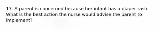 17. A parent is concerned because her infant has a diaper rash. What is the best action the nurse would advise the parent to implement?