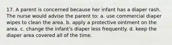 17. A parent is concerned because her infant has a diaper rash. The nurse would advise the parent to: a. use commercial diaper wipes to clean the area. b. apply a protective ointment on the area. c. change the infant's diaper less frequently. d. keep the diaper area covered all of the time.