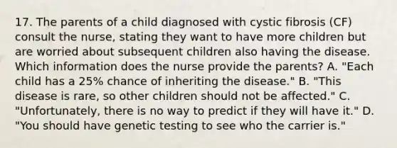 17. The parents of a child diagnosed with cystic fibrosis (CF) consult the nurse, stating they want to have more children but are worried about subsequent children also having the disease. Which information does the nurse provide the parents? A. "Each child has a 25% chance of inheriting the disease." B. "This disease is rare, so other children should not be affected." C. "Unfortunately, there is no way to predict if they will have it." D. "You should have genetic testing to see who the carrier is."