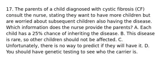 17. The parents of a child diagnosed with cystic fibrosis (CF) consult the nurse, stating they want to have more children but are worried about subsequent children also having the disease. Which information does the nurse provide the parents? A. Each child has a 25% chance of inheriting the disease. B. This disease is rare, so other children should not be affected. C. Unfortunately, there is no way to predict if they will have it. D. You should have genetic testing to see who the carrier is.