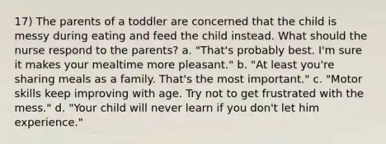 17) The parents of a toddler are concerned that the child is messy during eating and feed the child instead. What should the nurse respond to the parents? a. "That's probably best. I'm sure it makes your mealtime more pleasant." b. "At least you're sharing meals as a family. That's the most important." c. "Motor skills keep improving with age. Try not to get frustrated with the mess." d. "Your child will never learn if you don't let him experience."