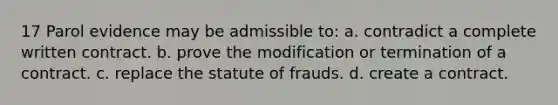 17 Parol evidence may be admissible to: a. contradict a complete written contract. b. prove the modification or termination of a contract. c. replace the statute of frauds. d. create a contract.