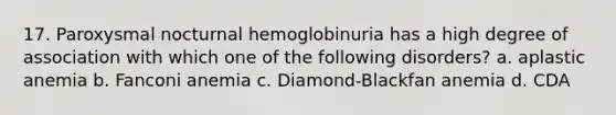 17. Paroxysmal nocturnal hemoglobinuria has a high degree of association with which one of the following disorders? a. aplastic anemia b. Fanconi anemia c. Diamond-Blackfan anemia d. CDA