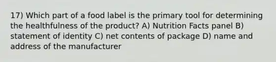 17) Which part of a food label is the primary tool for determining the healthfulness of the product? A) Nutrition Facts panel B) statement of identity C) net contents of package D) name and address of the manufacturer