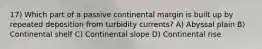 17) Which part of a passive continental margin is built up by repeated deposition from turbidity currents? A) Abyssal plain B) Continental shelf C) Continental slope D) Continental rise