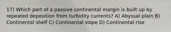 17) Which part of a passive continental margin is built up by repeated deposition from turbidity currents? A) Abyssal plain B) Continental shelf C) Continental slope D) Continental rise