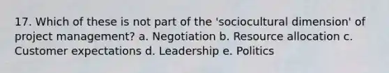 17. Which of these is not part of the 'sociocultural dimension' of project management? a. Negotiation b. Resource allocation c. Customer expectations d. Leadership e. Politics