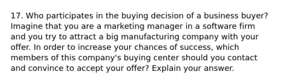 17. Who participates in the buying decision of a business buyer? Imagine that you are a marketing manager in a software firm and you try to attract a big manufacturing company with your offer. In order to increase your chances of success, which members of this company's buying center should you contact and convince to accept your offer? Explain your answer.