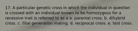 17. A particular genetic cross in which the individual in question is crossed with an individual known to be homozygous for a recessive trait is referred to as a a. parental cross. b. dihybrid cross. c. filial generation mating. d. reciprocal cross. e. test cross.