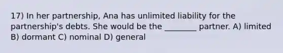 17) In her partnership, Ana has unlimited liability for the partnership's debts. She would be the ________ partner. A) limited B) dormant C) nominal D) general