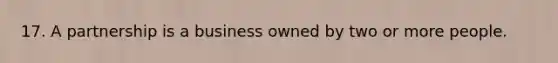 17. A partnership is a business owned by two or more people.