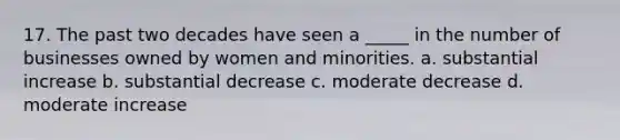 17. The past two decades have seen a _____ in the number of businesses owned by women and minorities. a. substantial increase b. substantial decrease c. moderate decrease d. moderate increase