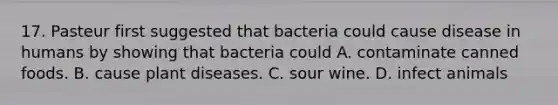 17. Pasteur first suggested that bacteria could cause disease in humans by showing that bacteria could A. contaminate canned foods. B. cause plant diseases. C. sour wine. D. infect animals