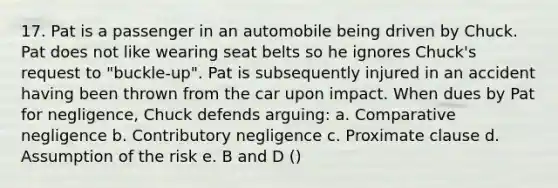 17. Pat is a passenger in an automobile being driven by Chuck. Pat does not like wearing seat belts so he ignores Chuck's request to "buckle-up". Pat is subsequently injured in an accident having been thrown from the car upon impact. When dues by Pat for negligence, Chuck defends arguing: a. Comparative negligence b. Contributory negligence c. Proximate clause d. Assumption of the risk e. B and D ()