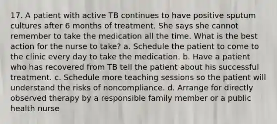 17. A patient with active TB continues to have positive sputum cultures after 6 months of treatment. She says she cannot remember to take the medication all the time. What is the best action for the nurse to take? a. Schedule the patient to come to the clinic every day to take the medication. b. Have a patient who has recovered from TB tell the patient about his successful treatment. c. Schedule more teaching sessions so the patient will understand the risks of noncompliance. d. Arrange for directly observed therapy by a responsible family member or a public health nurse