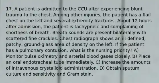 17. A patient is admitted to the CCU after experiencing blunt trauma to the chest. Among other injuries, the patient has a flail chest on the left and several extremity fractures. About 12 hours after admission, the patient is tachypneic and complaining of shortness of breath. Breath sounds are present bilaterally with scattered fine crackles. Chest radiograph shows an ill-defined, patchy, ground-glass area of density on the left. If the patient has a pulmonary contusion, what is the nursing priority? A) Monitor pulse oximetry and arterial blood gases closely. B) Place an oral endotracheal tube immediately. C) Increase the amounts of intravenous crystalloid administration. D) Obtain sputum culture and sensitivity and Gram stain.