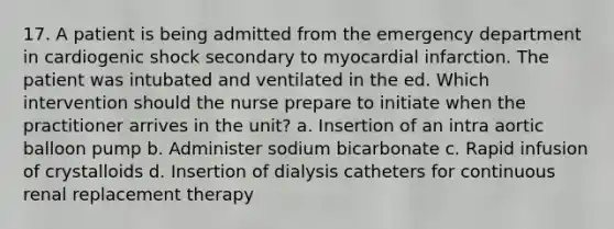 17. A patient is being admitted from the emergency department in cardiogenic shock secondary to myocardial infarction. The patient was intubated and ventilated in the ed. Which intervention should the nurse prepare to initiate when the practitioner arrives in the unit? a. Insertion of an intra aortic balloon pump b. Administer sodium bicarbonate c. Rapid infusion of crystalloids d. Insertion of dialysis catheters for continuous renal replacement therapy