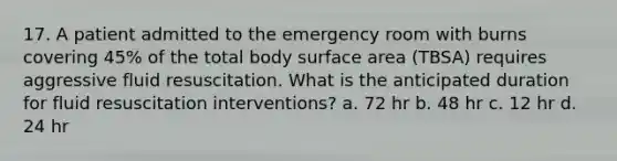 17. A patient admitted to the emergency room with burns covering 45% of the total body surface area (TBSA) requires aggressive fluid resuscitation. What is the anticipated duration for fluid resuscitation interventions? a. 72 hr b. 48 hr c. 12 hr d. 24 hr