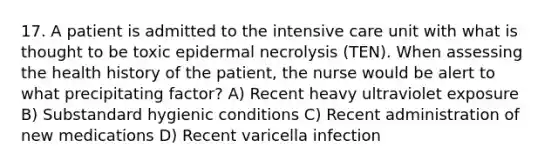 17. A patient is admitted to the intensive care unit with what is thought to be toxic epidermal necrolysis (TEN). When assessing the health history of the patient, the nurse would be alert to what precipitating factor? A) Recent heavy ultraviolet exposure B) Substandard hygienic conditions C) Recent administration of new medications D) Recent varicella infection