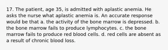 17. The patient, age 35, is admitted with aplastic anemia. He asks the nurse what aplastic anemia is. An accurate response would be that a. the activity of the bone marrow is depressed. b. the bone marrow fails to produce lymphocytes. c. the bone marrow fails to produce red blood cells. d. red cells are absent as a result of chronic blood loss.