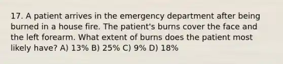 17. A patient arrives in the emergency department after being burned in a house fire. The patient's burns cover the face and the left forearm. What extent of burns does the patient most likely have? A) 13% B) 25% C) 9% D) 18%