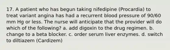 17. A patient who has begun taking nifedipine (Procardia) to treat variant angina has had a recurrent blood pressure of 90/60 mm Hg or less. The nurse will anticipate that the provider will do which of the following? a. add digoxin to the drug regimen. b. change to a beta blocker. c. order serum liver enzymes. d. switch to diltiazem (Cardizem)