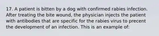 17. A patient is bitten by a dog with confirmed rabies infection. After treating the bite wound, the physician injects the patient with antibodies that are specific for the rabies virus to precent the development of an infection. This is an example of: